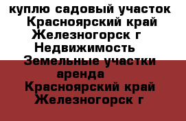 куплю садовый участок - Красноярский край, Железногорск г. Недвижимость » Земельные участки аренда   . Красноярский край,Железногорск г.